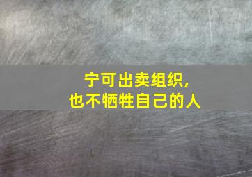 宁可出卖组织,也不牺牲自己的人