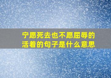 宁愿死去也不愿屈辱的活着的句子是什么意思