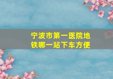 宁波市第一医院地铁哪一站下车方便