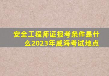 安全工程师证报考条件是什么2023年威海考试地点