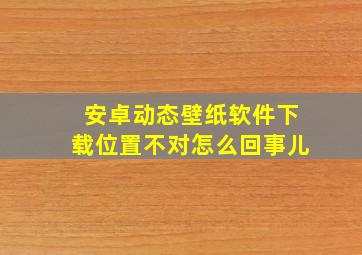 安卓动态壁纸软件下载位置不对怎么回事儿