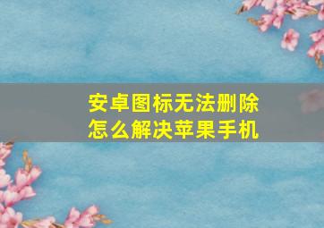 安卓图标无法删除怎么解决苹果手机