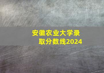 安徽农业大学录取分数线2024