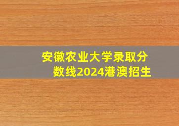 安徽农业大学录取分数线2024港澳招生