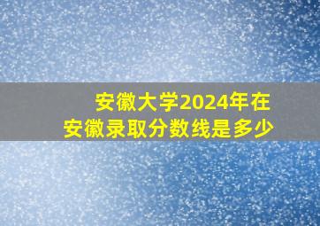 安徽大学2024年在安徽录取分数线是多少