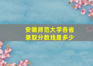 安徽师范大学各省录取分数线是多少