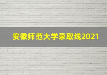 安徽师范大学录取线2021