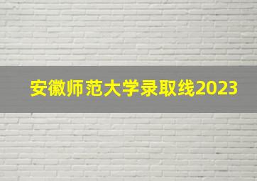 安徽师范大学录取线2023