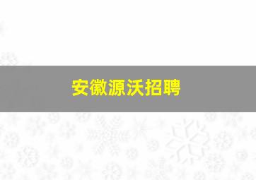 安徽源沃招聘