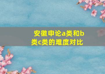 安徽申论a类和b类c类的难度对比