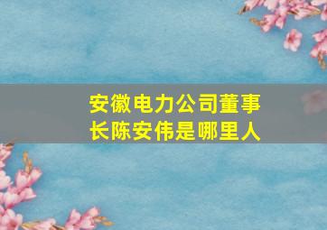 安徽电力公司董事长陈安伟是哪里人