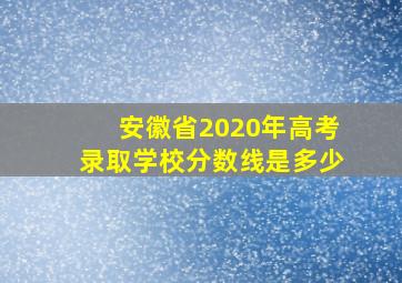 安徽省2020年高考录取学校分数线是多少