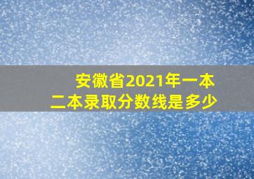 安徽省2021年一本二本录取分数线是多少