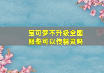 宝可梦不升级全国图鉴可以传精灵吗