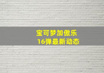 宝可梦加傲乐16弹最新动态