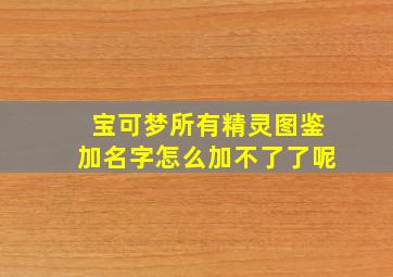 宝可梦所有精灵图鉴加名字怎么加不了了呢