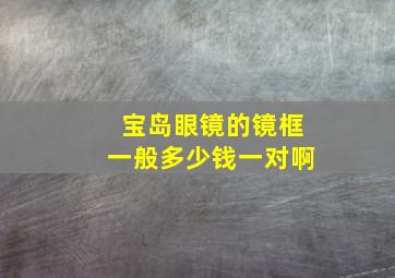 宝岛眼镜的镜框一般多少钱一对啊