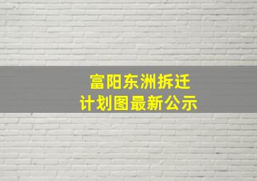 富阳东洲拆迁计划图最新公示