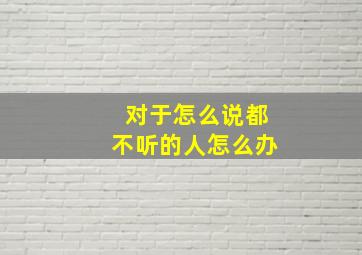 对于怎么说都不听的人怎么办