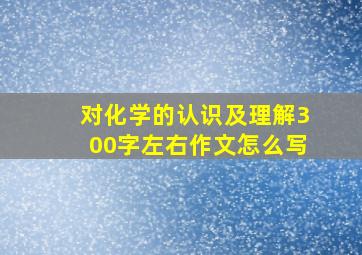 对化学的认识及理解300字左右作文怎么写