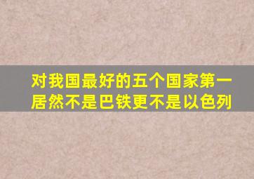 对我国最好的五个国家第一居然不是巴铁更不是以色列