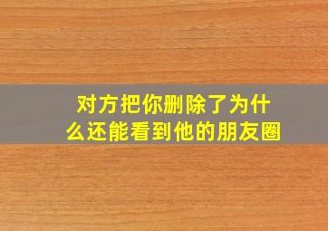 对方把你删除了为什么还能看到他的朋友圈