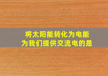 将太阳能转化为电能为我们提供交流电的是