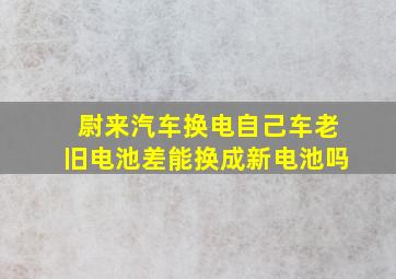 尉来汽车换电自己车老旧电池差能换成新电池吗