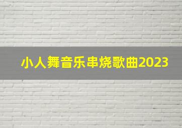 小人舞音乐串烧歌曲2023