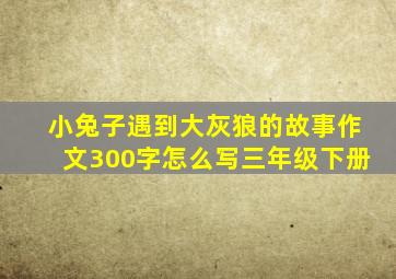 小兔子遇到大灰狼的故事作文300字怎么写三年级下册