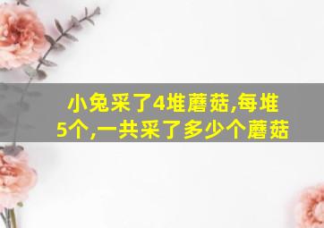 小兔采了4堆蘑菇,每堆5个,一共采了多少个蘑菇