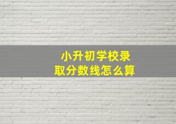 小升初学校录取分数线怎么算