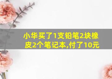 小华买了1支铅笔2块橡皮2个笔记本,付了10元