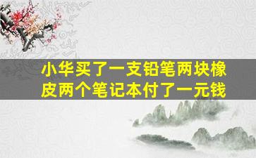 小华买了一支铅笔两块橡皮两个笔记本付了一元钱