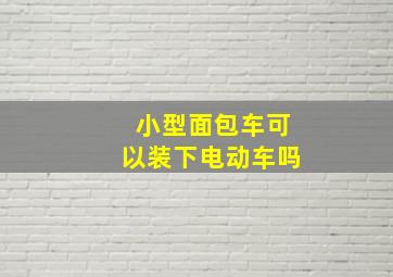 小型面包车可以装下电动车吗