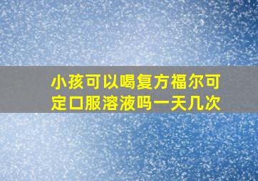 小孩可以喝复方福尔可定口服溶液吗一天几次