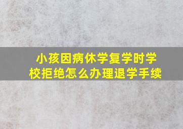 小孩因病休学复学时学校拒绝怎么办理退学手续