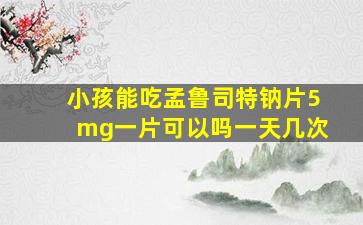 小孩能吃孟鲁司特钠片5mg一片可以吗一天几次