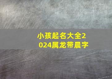 小孩起名大全2024属龙带晨字