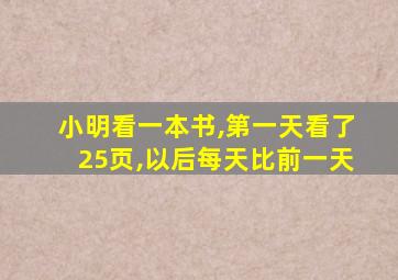 小明看一本书,第一天看了25页,以后每天比前一天