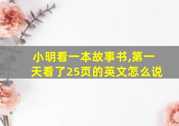 小明看一本故事书,第一天看了25页的英文怎么说