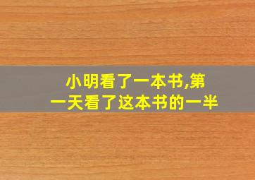 小明看了一本书,第一天看了这本书的一半