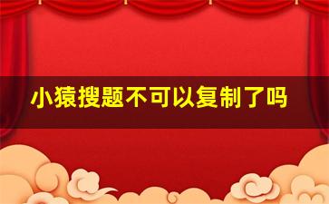 小猿搜题不可以复制了吗