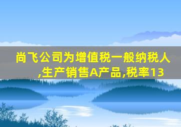 尚飞公司为增值税一般纳税人,生产销售A产品,税率13