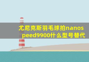 尤尼克斯羽毛球拍nanospeed9900什么型号替代