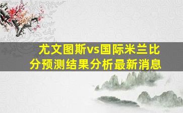 尤文图斯vs国际米兰比分预测结果分析最新消息