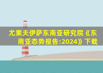 尤索夫伊萨东南亚研究院《东南亚态势报告:2024》下载