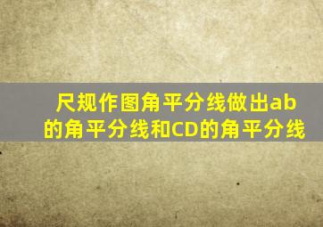 尺规作图角平分线做出ab的角平分线和CD的角平分线