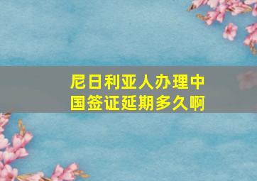 尼日利亚人办理中国签证延期多久啊