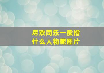 尽欢同乐一般指什么人物呢图片